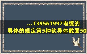 ...T39561997《电缆的导体》的规定,第5种软导体截面50m㎡导体中铜...