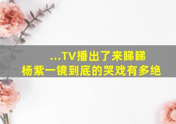 ...TV播出了。来睇睇杨紫一镜到底的哭戏有多绝