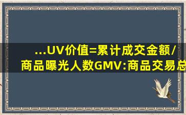 ...UV价值=累计成交金额/商品曝光人数。GMV:商品交易总额、电商...