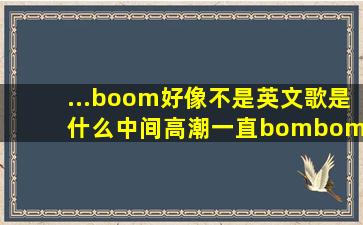 ...boom好像不是英文歌是什么,中间高潮一直bombombom,男的唱的