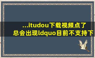 ...itudou下载视频,点了总会出现“目前不支持下载高清和超清视频,下载...