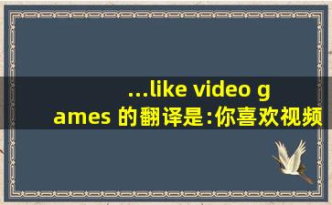 ...like video games 的翻译是:你喜欢视频游戏 中文翻译英文意思...