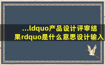 ...“产品设计评审结果”是什么意思(设计输入评审的结果输出评审的...