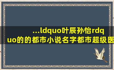 ...“叶辰孙怡”的的都市小说名字《都市超级医圣叶辰》全文书,可以出费