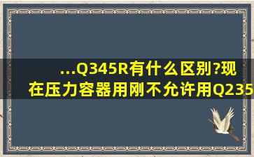 ...、Q345R有什么区别?现在压力容器用刚不允许用Q235B是什么标准...