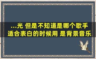 ...《光》 但是不知道是哪个歌手 适合表白的时候用 是背景音乐 很深情的