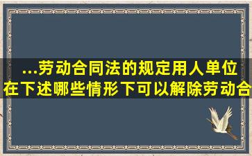 ...《劳动合同法》的规定,用人单位在下述哪些情形下可以解除劳动合同,...