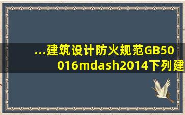 ...《建筑设计防火规范》GB50016—2014下列建筑中消防...