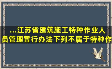 ...《江苏省建筑施工特种作业人员管理暂行办法》,下列不属于特种作业...