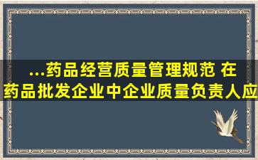 ...《药品经营质量管理规范》 ,在药品批发企业中企业质量负责人应当...