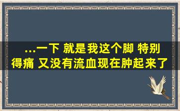 ...一下 就是我这个脚 特别得痛 又没有流血现在肿起来了 是怎么回事啊?