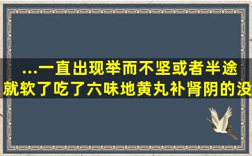 ...一直出现举而不坚或者半途就软了,吃了六味地黄丸补肾阴的没用,我是...