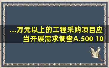 ...万元以上的工程采购项目,应当开展需求调查。A.500 1000B.1000...