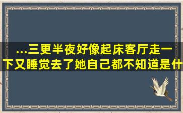 ...三更半夜好像起床客厅走一下又睡觉去了她自己都不知道是什么原因