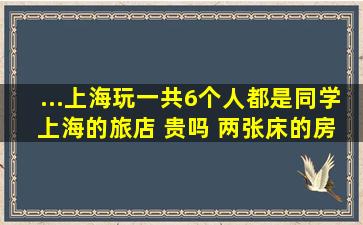 ...上海玩一共6个人,都是同学。 上海的旅店 贵吗, 两张床的房间多少钱...