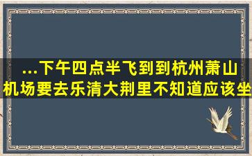 ...下午四点半飞到到杭州萧山机场,要去乐清大荆里,不知道应该坐动车...