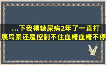 ...下我得糖尿病2年了,一直打胰岛素还是控制不住血糖,血糖不停得升高,...