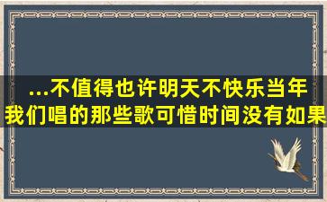 ...不值得也许明天不快乐当年我们唱的那些歌可惜时间没有如果是什歌?