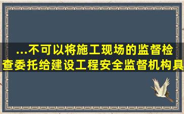 ...不可以将施工现场的监督检查委托给建设工程安全监督机构具体实施。