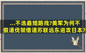 ...不选最短路线?美军为何不假道伐虢,借道苏联远东进攻日本?日本本土...