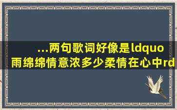 ...两句歌词,好像是“雨绵绵情意浓,多少柔情在心中”,哪位高手告诉我?