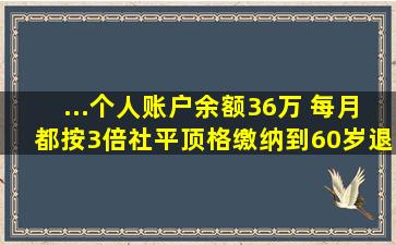 ...个人账户余额36万 每月都按3倍社平顶格缴纳,到60岁退休金多少...