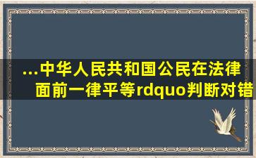 ...中华人民共和国公民在法律面前一律平等。”(判断对错