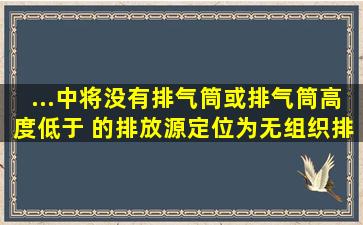 ...中将没有排气筒或排气筒高度低于( )的排放源定位为无组织排放源。