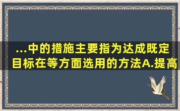 ...中的措施主要指为达成既定目标,在()等方面选用的方法。A.提高工作...