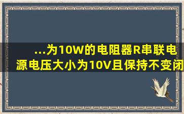 ...为10W的电阻器R串联,电源电压大小为10V,且保持不变,闭合电键S后