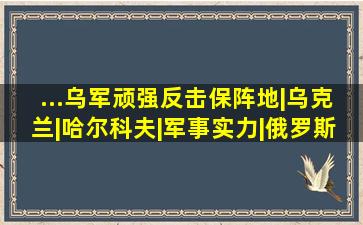 ...乌军顽强反击保阵地|乌克兰|哈尔科夫|军事实力|俄罗斯国防部