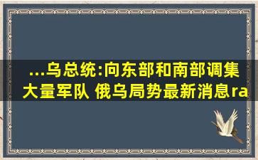 ...乌总统:向东部和南部调集大量军队 俄乌局势最新消息→