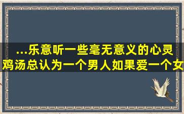 ...乐意听一些毫无意义的心灵鸡汤,总认为一个男人如果爱一个女人,