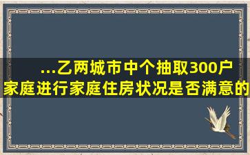 ...乙两城市中个抽取300户家庭,进行家庭住房状况是否满意的问卷调查,...