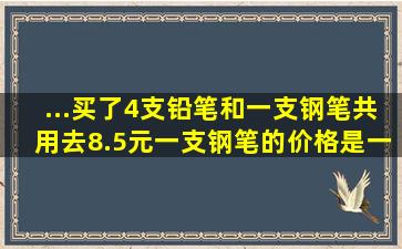 ...买了4支铅笔和一支钢笔共用去8.5元,一支钢笔的价格是一支铅笔价格...