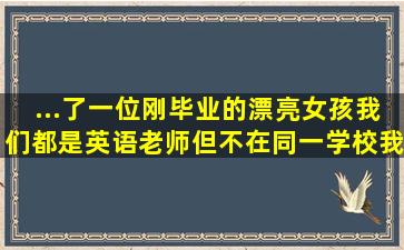 ...了一位刚毕业的漂亮女孩,我们都是英语老师,但不在同一学校,我怎样...