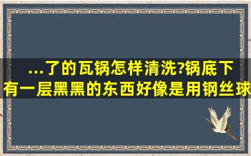 ...了的瓦锅怎样清洗?锅底下有一层黑黑的东西,好像是用钢丝球刷坏了?...