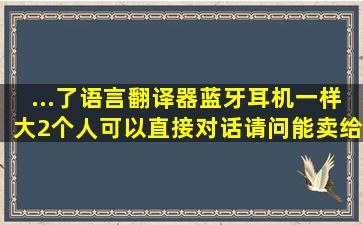 ...了语言翻译器,蓝牙耳机一样大。2个人可以直接对话。请问能卖给哪里