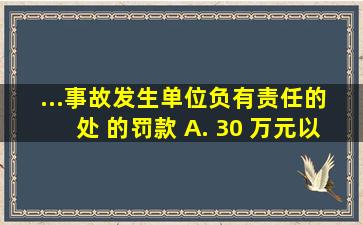 ...事故发生单位负有责任的 ,处( )的罚款。 A. 30 万元以上 50...