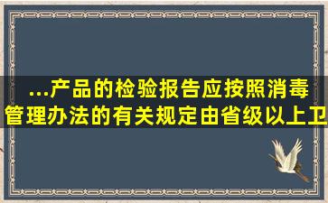 ...产品的检验报告应按照《消毒管理办法》的有关规定,由省级以上卫生...