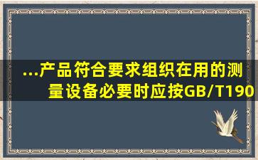 ...产品符合要求,组织在用的测量设备,必要时应按GB/T190012008标准...