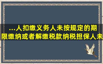 ...人、扣缴义务人未按规定的期限缴纳或者解缴税款,纳税担保人未按照...