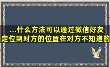 ...什么方法可以通过微信好友定位到对方的位置,在对方不知道的情况下?