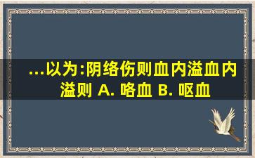 ...以为:阴络伤则血内溢,血内溢则 A. 咯血 B. 呕血 C. 衄血 D...