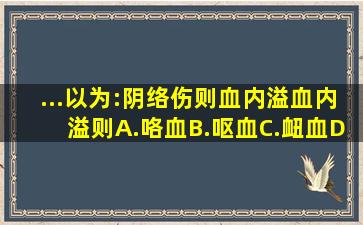 ...以为:阴络伤则血内溢血内溢则A.咯血B.呕血C.衄血D...