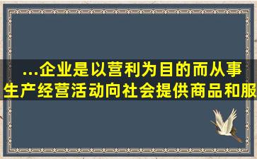 ...企业是以营利为目的而从事生产经营活动,向社会提供商品和服务的...