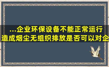 ...企业环保设备不能正常运行,造成烟尘无组织排放,是否可以对企业处罚?