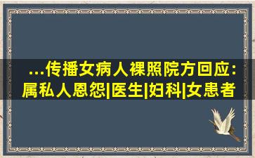 ...传播女病人裸照,院方回应:属私人恩怨|医生|妇科|女患者|上海市...