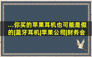 ...你买的苹果耳机也可能是假的|蓝牙耳机|苹果公司|财务会计|财务报 ...