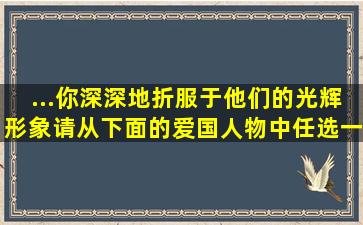 ...你深深地折服于他们的光辉形象。请从下面的爱国人物中,任选一...